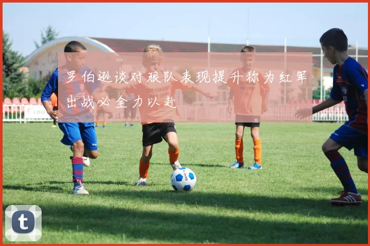 罗伯逊谈对狼队表现提升称为红军出战必全力以赴