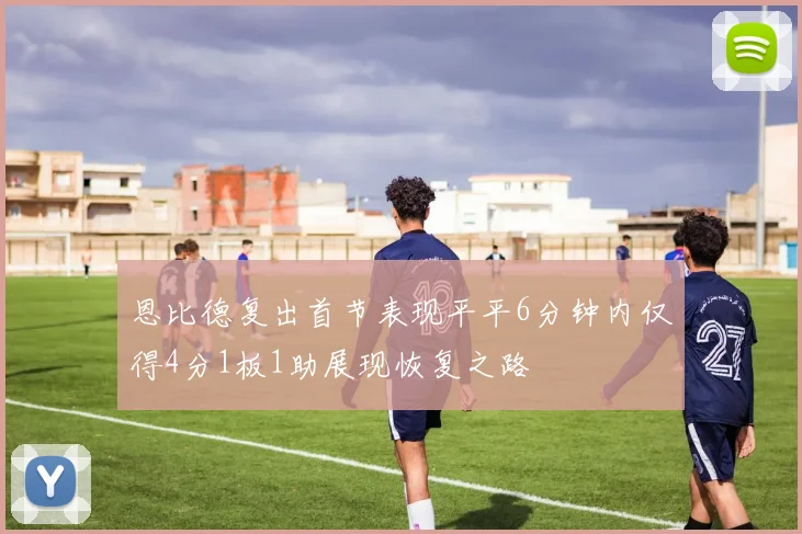 恩比德复出首节表现平平6分钟内仅得4分1板1助展现恢复之路
