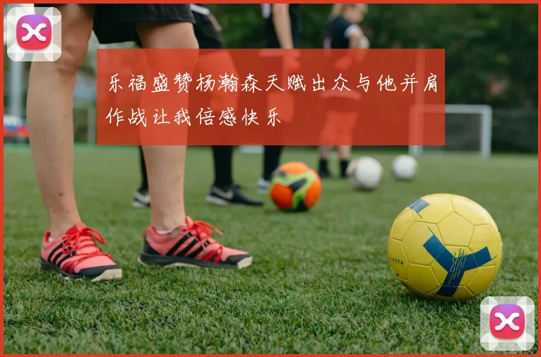 乐福盛赞杨瀚森天赋出众与他并肩作战让我倍感快乐