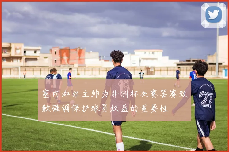 塞内加尔主帅为非洲杯决赛罢赛致歉强调保护球员权益的重要性