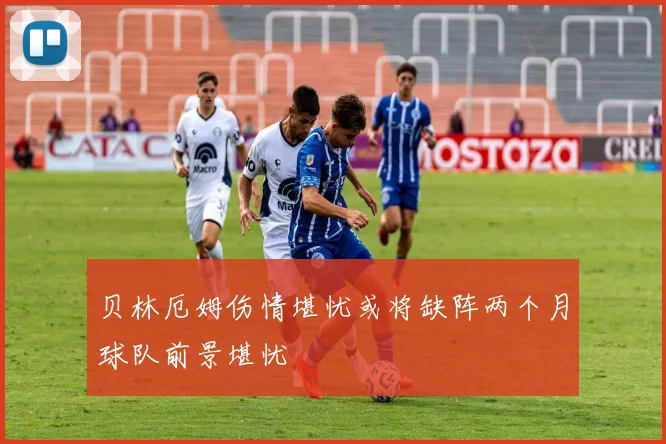 贝林厄姆伤情堪忧或将缺阵两个月球队前景堪忧