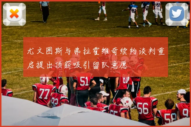 尤文图斯与弗拉霍维奇续约谈判重启提出顶薪吸引留队意愿