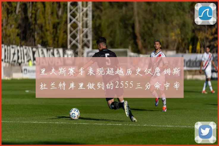 里夫斯赛季表现超越历史仅詹姆斯杜兰特库里做到的2555三分命中率50成就