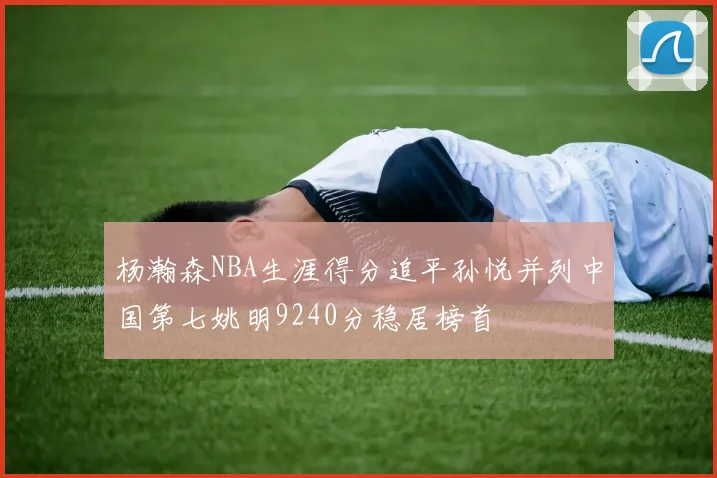 杨瀚森NBA生涯得分追平孙悦并列中国第七姚明9240分稳居榜首