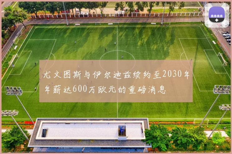 尤文图斯与伊尔迪兹续约至2030年年薪达600万欧元的重磅消息