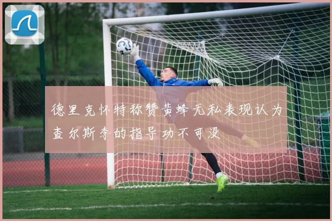 德里克怀特称赞黄蜂无私表现认为查尔斯李的指导功不可没