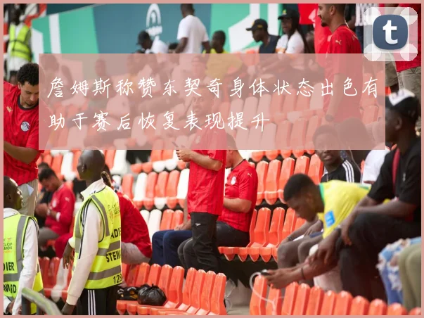 詹姆斯称赞东契奇身体状态出色有助于赛后恢复表现提升