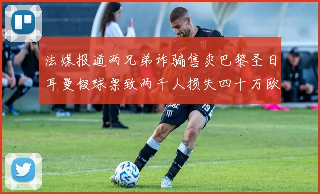 法媒报道两兄弟诈骗售卖巴黎圣日耳曼假球票致两千人损失四十万欧元