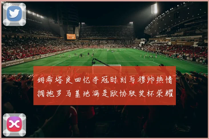 姆希塔良回忆夺冠时刻与穆帅热情拥抱罗马基地满是欧协联奖杯荣耀