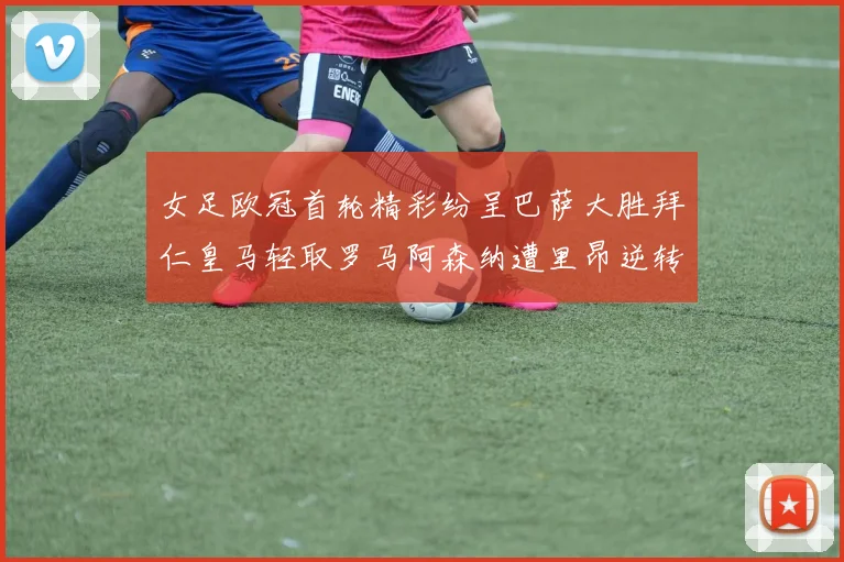 女足欧冠首轮精彩纷呈巴萨大胜拜仁皇马轻取罗马阿森纳遭里昂逆转