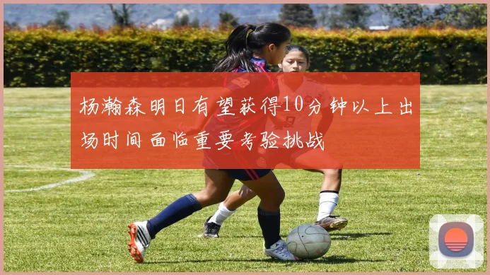 杨瀚森明日有望获得10分钟以上出场时间面临重要考验挑战