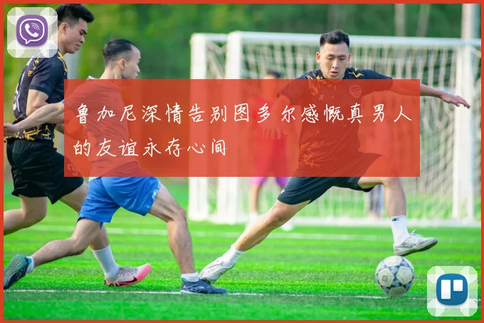 鲁加尼深情告别图多尔感慨真男人的友谊永存心间