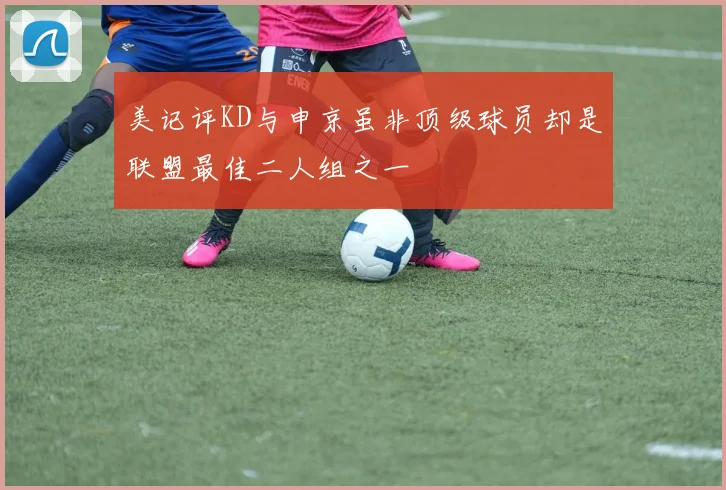 美记评KD与申京虽非顶级球员却是联盟最佳二人组之一
