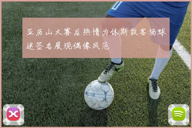 亚历山大赛后热情为休斯敦客场球迷签名展现偶像风范