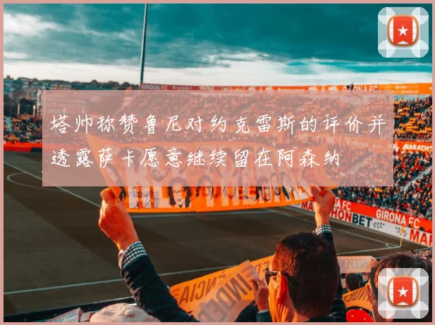 塔帅称赞鲁尼对约克雷斯的评价并透露萨卡愿意继续留在阿森纳