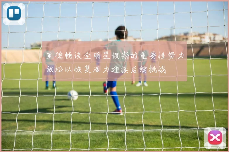 里德畅谈全明星假期的重要性努力放松以恢复活力迎接后续挑战