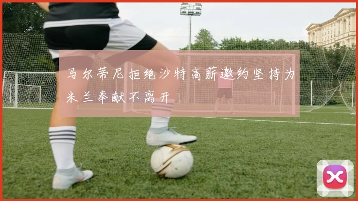 马尔蒂尼拒绝沙特高薪邀约坚持为米兰奉献不离开