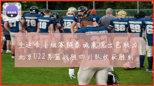 全运会小组赛隰泰诚表现出色助力北京U22男篮战胜四川队收获胜利