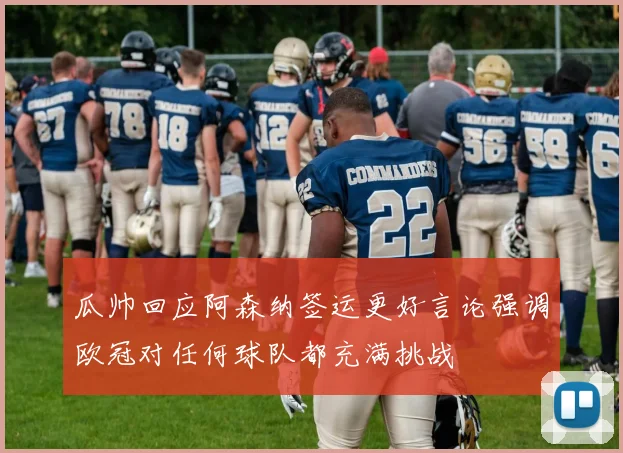 瓜帅回应阿森纳签运更好言论强调欧冠对任何球队都充满挑战