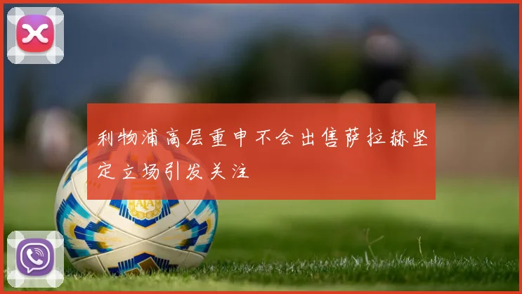 利物浦高层重申不会出售萨拉赫坚定立场引发关注