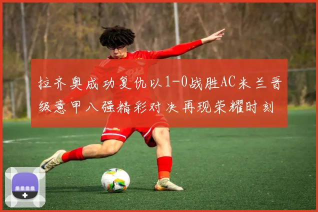 拉齐奥成功复仇以1-0战胜AC米兰晋级意甲八强精彩对决再现荣耀时刻