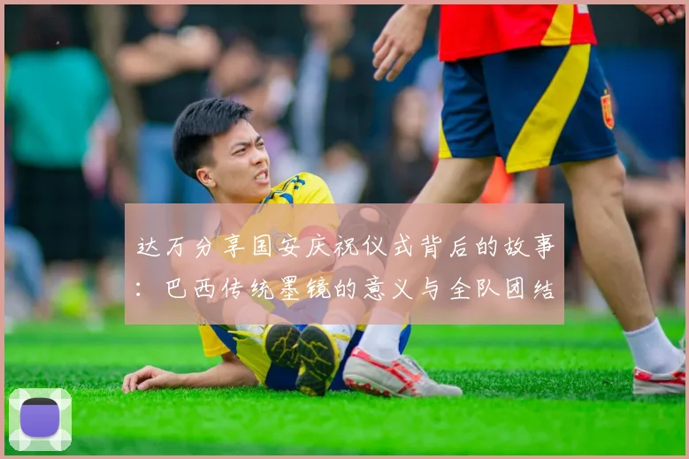 达万分享国安庆祝仪式背后的故事：巴西传统墨镜的意义与全队团结的象征