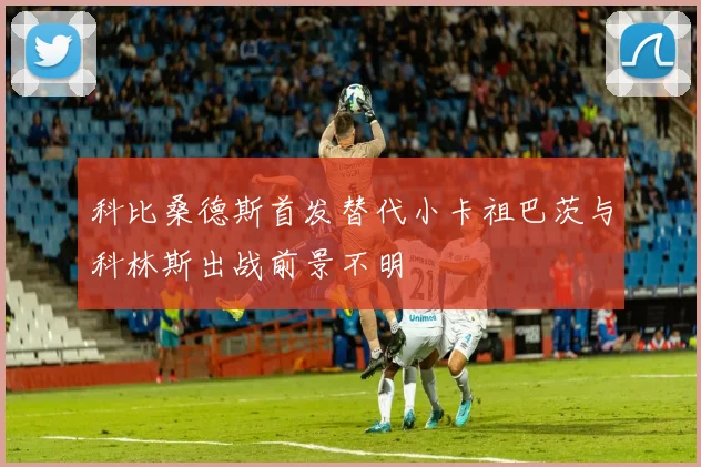 科比桑德斯首发替代小卡祖巴茨与科林斯出战前景不明