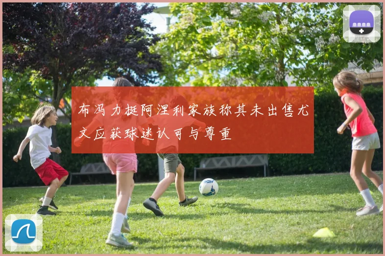 布冯力挺阿涅利家族称其未出售尤文应获球迷认可与尊重